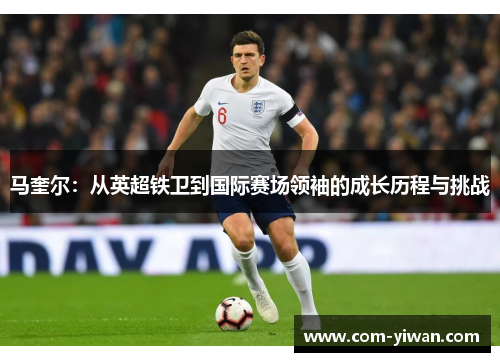 马奎尔：从英超铁卫到国际赛场领袖的成长历程与挑战