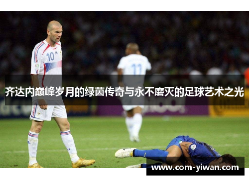 齐达内巅峰岁月的绿茵传奇与永不磨灭的足球艺术之光
