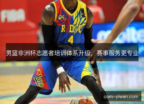 男篮非洲杯志愿者培训体系升级，赛事服务更专业