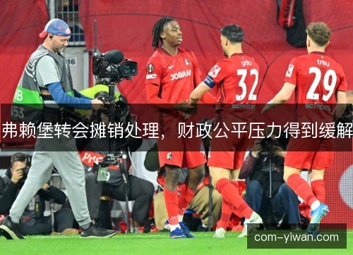 弗赖堡转会摊销处理,财政公平压力得到缓解 弗赖堡转会摊销处理,财政公平压力得到缓解